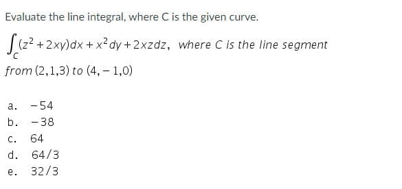 **Title: Evaluating Line Integrals over a Given Curve**

---

**Evaluate the line integral, where \( C \) is the given curve.**

\[
\int_{C} (z^2 + 2xy) \, dx + x^2 \, dy + 2xz \, dz, \quad \text{where } C \text{ is the line segment from } (2, 1, 3) \text{ to } (4, -1, 0)
\]

**Options:**

a. \(-54\)

b. \(-38\)

c. \(64\)

d. \(\frac{64}{3}\)

e. \(\frac{32}{3}\)

---

In this problem, the aim is to evaluate the line integral over the given vector field. The integral needs to be computed along the line segment connecting the points (2, 1, 3) and (4, -1, 0). The provided options suggest possible outcomes of this integral calculation.