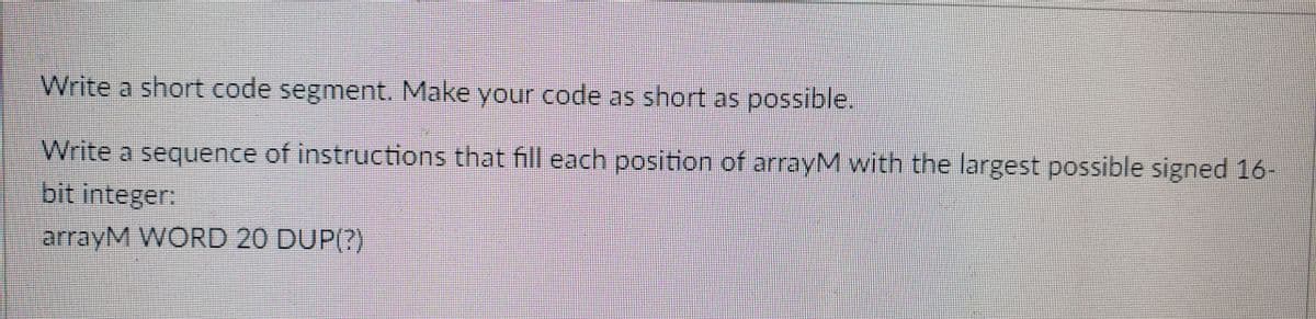 Write a short code segment. Make your code as short as possible.
Write a sequence of instructions that fill each position of arrayM with the largest possible signed 16-
bit integer:
arrayM WORD 20 DUP(?)
