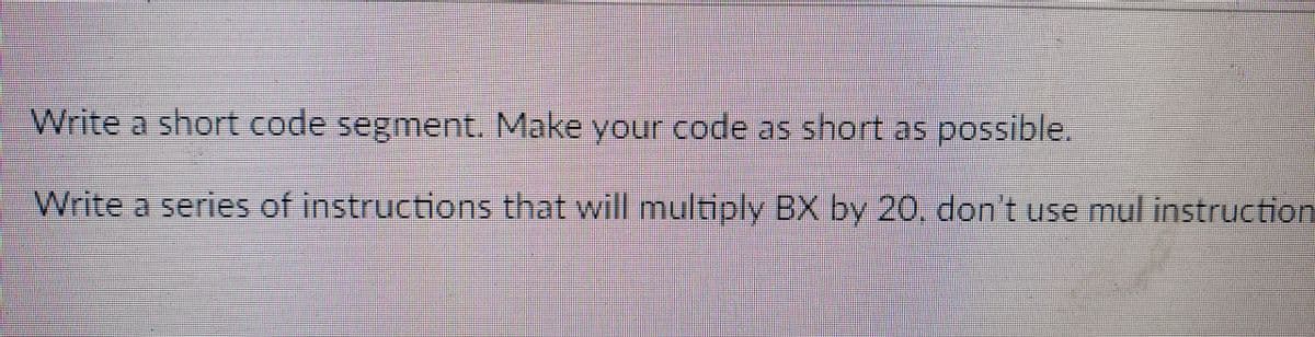 Write a short code segment. Make your code as short as possible.
Write a series of instructions that will multiply BX by 20, don't use mul instruction
