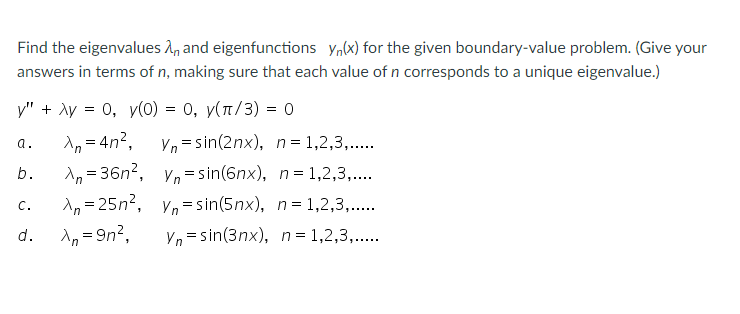 Find the eigenvalues 1, and eigenfunctions y,(x) for the given boundary-value problem. (Give your
answers in terms of n, making sure that each value of n corresponds to a unique eigenvalue.)
y" + Ay = 0, y(0) = 0, y(n/3) = 0
1, = 4n?,
Vn = sin(2nx), n= 1,2,3,..
a.
A, = 36n?, V,=sin(6nx), n= 1,2,3,...
A, = 25n?, V,= sin(5nx), n= 1,2,3,..
b.
C.
A, = 9n?,
Vn = sin(3nx), n= 1,2,3,..
d.
