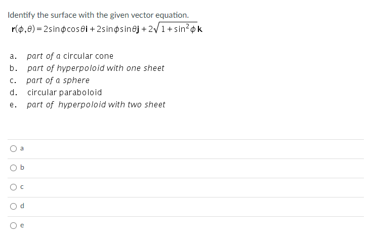 Identify the surface with the given vector equation.
r(0,0) = 2sinocosei +2sinosinej +2/1+sin?ok
а.
part of a circular cone
b.
part of hyperpoloid with one sheet
C.
part of a sphere
d.
circular paraboloid
е.
part of hyperpoloid with two sheet
a
