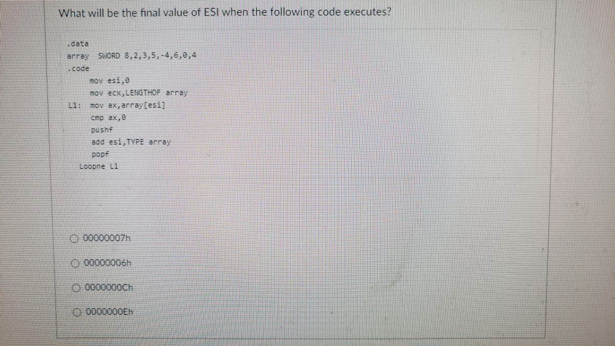 What will be the final value of ESI when the following code executes?
data
array
SWORD 8,2,3,5,-4,6,0,4
.code
mov esi,0
mov ecx,LENGTHOF array
L1:
mov ax, array[esi]
cmp ax,0
pushf
add esi,TYPE array
popf
Loopne L1
O 00000007h
O 00000006h
O 0000000CH
O 0000000EH
