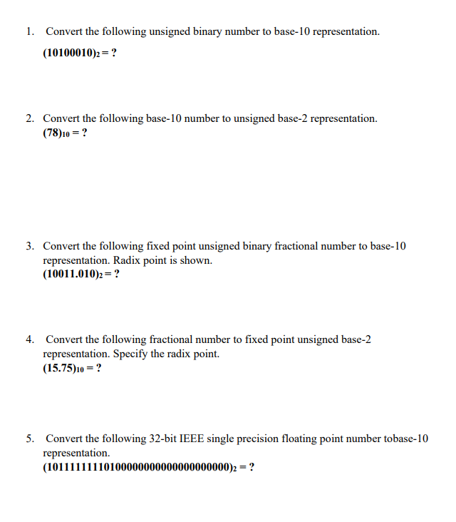 1. Convert the following unsigned binary number to base-10 representation.
(10100010)2 = ?
2. Convert the following base-10 number to unsigned base-2 representation.
(78)10 = ?
3. Convert the following fixed point unsigned binary fractional number to base-10
representation. Radix point is shown.
(10011.010)2= ?
4. Convert the following fractional number to fixed point unsigned base-2
representation. Specify the radix point.
(15.75)10 = ?
5. Convert the following 32-bit IEEE single precision floating point number tobase-10
representation.
(10111111110100000000000000000000)2 = ?
