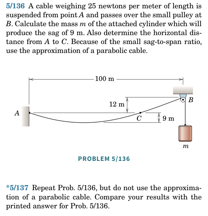 5/136 A cable weighing 25 newtons per meter of length is
suspended from point A and passes over the small pulley at
B. Calculate the mass m of the attached cylinder which will
produce the sag of 9 m. Also determine the horizontal dis-
tance from A to C. Because of the small sag-to-span ratio,
use the approximation of a parabolic cable.
A
100 m
12 m
PROBLEM 5/136
с
9 m
B
m
*5/137 Repeat Prob. 5/136, but do not use the approxima-
tion of a parabolic cable. Compare your results with the
printed answer for Prob. 5/136.