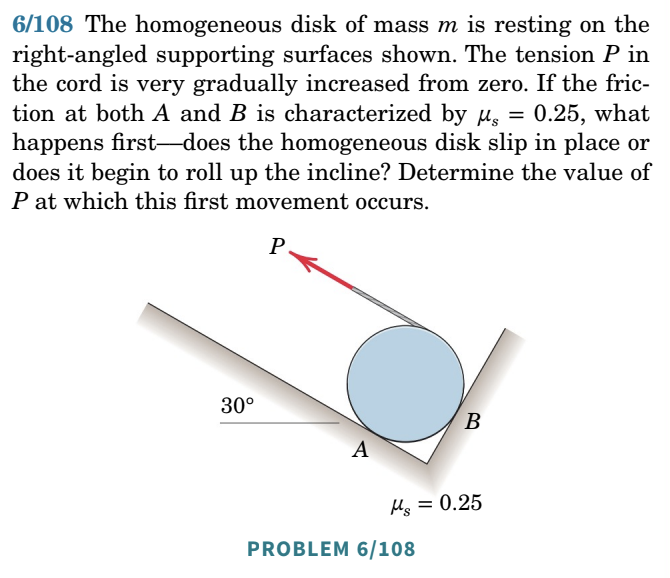 6/108 The homogeneous disk of mass m is resting on the
right-angled supporting surfaces shown. The tension P in
the cord is very gradually increased from zero. If the fric-
tion at both A and B is characterized by μ = 0.25, what
happens first-does the homogeneous disk slip in place or
does it begin to roll up the incline? Determine the value of
P at which this first movement occurs.
P
30°
A
B
Mg = 0.25
PROBLEM 6/108