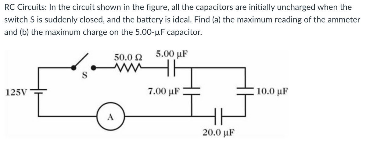 RC Circuits: In the circuit shown in the figure, all the capacitors are initially uncharged when the
switch S is suddenly closed, and the battery is ideal. Find (a) the maximum reading of the ammeter
and (b) the maximum charge on the 5.00-µF capacitor.
5.00 uF
125V
S
A
50.0 Ω
www
7.00 με
HH
20.0 µF
10.0 με