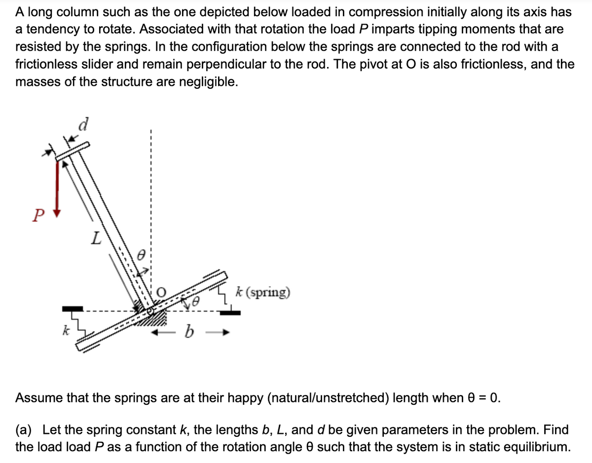 A long column such as the one depicted below loaded in compression initially along its axis has
a tendency to rotate. Associated with that rotation the load P imparts tipping moments that are
resisted by the springs. In the configuration below the springs are connected to the rod with a
frictionless slider and remain perpendicular to the rod. The pivot at O is also frictionless, and the
masses of the structure are negligible.
P
k
L
k (spring)
Assume that the springs are at their happy (natural/unstretched) length when 0 = 0.
(a) Let the spring constant k, the lengths b, L, and d be given parameters in the problem. Find
the load load P as a function of the rotation angle 0 such that the system is in static equilibrium.