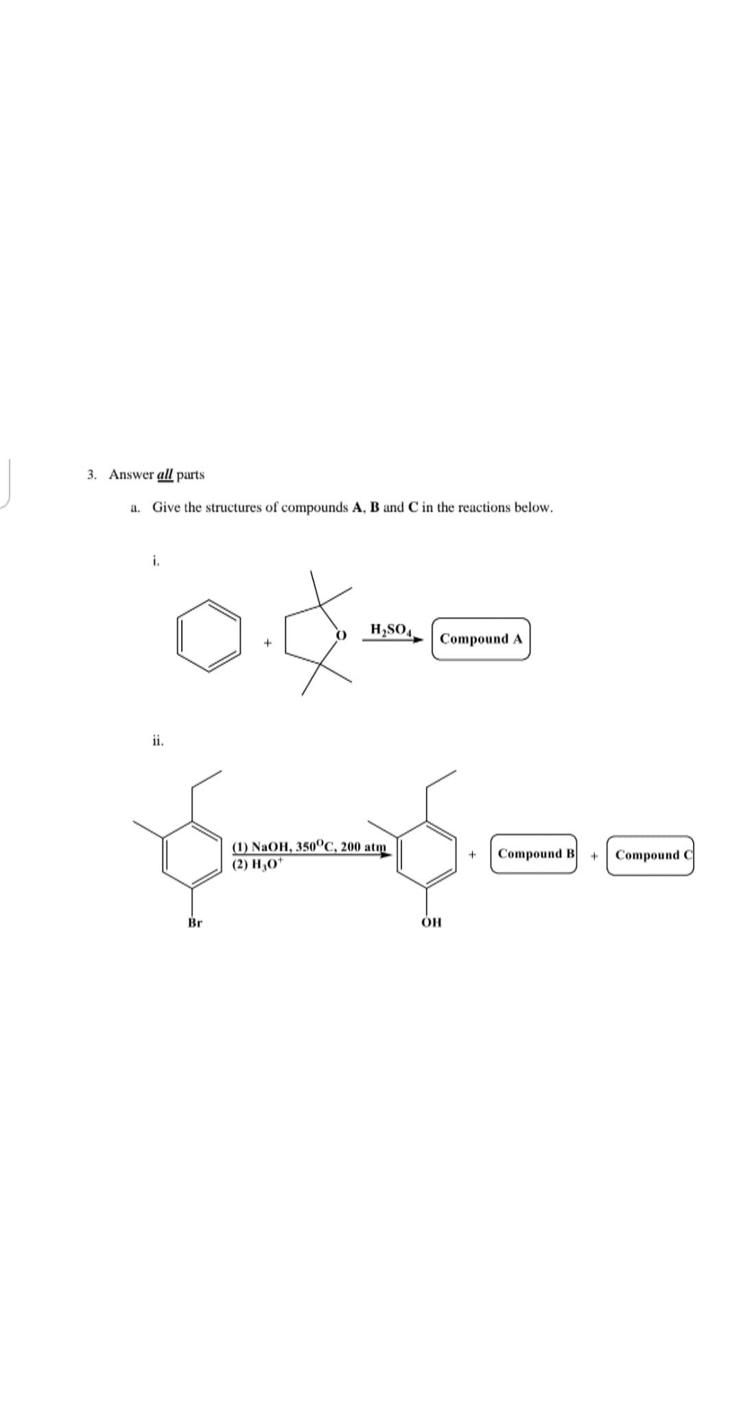 3. Answer all parts
a. Give the structures of compounds A, B and C in the reactions below.
i.
H,SO4.
Compound A
ii.
() NaOH, 350°С, 200 atm
(2) Н,0*
Compound B
Compound C
+
Br
ÓH
