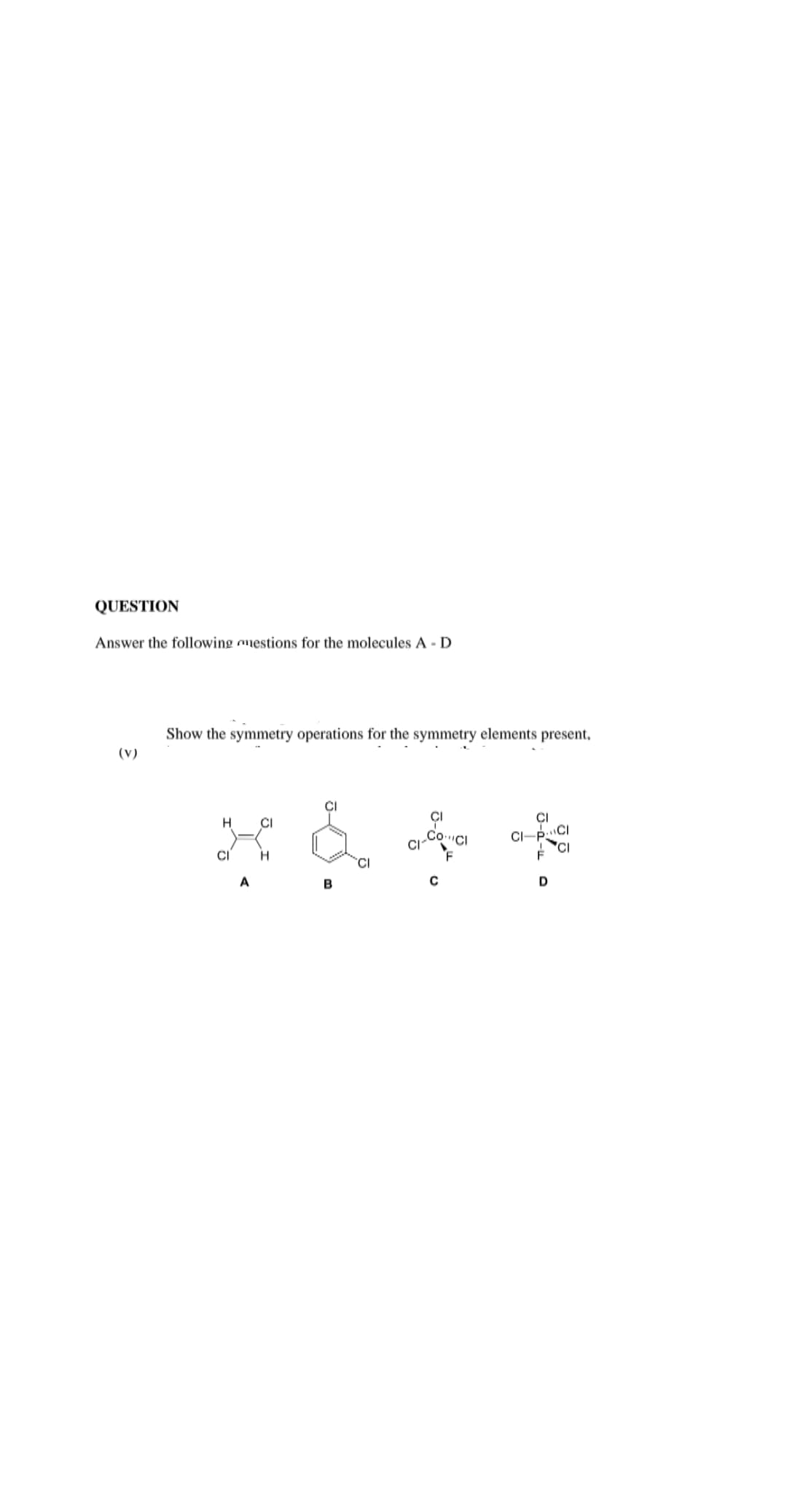 QUESTION
Answer the following omestions for the molecules A - D
Show the symmetry operations for the symmetry elements present,
(V)
CI
CI
CI-P:
CI
A
B
D
