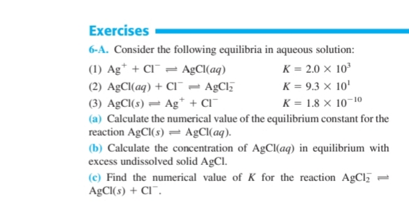 Exercises
6-A. Consider the following equilibria in aqueous solution:
(1) Ag* + Cl¯ = A£CI(aq)
(2) AgCl(aq) + ci¯ = AgCl
(3) AgCl(s) = Ag* + Cl¯
K = 2.0 × 10³
K = 9.3 × 10'
K = 1.8 × 10-1o
(a) Calculate the numerical value of the equilibrium constant for the
reaction AGCI(s) = AgCl(aq).
(b) Calculate the concentration of AgCl(aq) in eqilibrium with
excess undissolved solid AgCl.
(c) Find the numerical value of K for the reaction AgCl
A£CI(s) + Cl¯.
