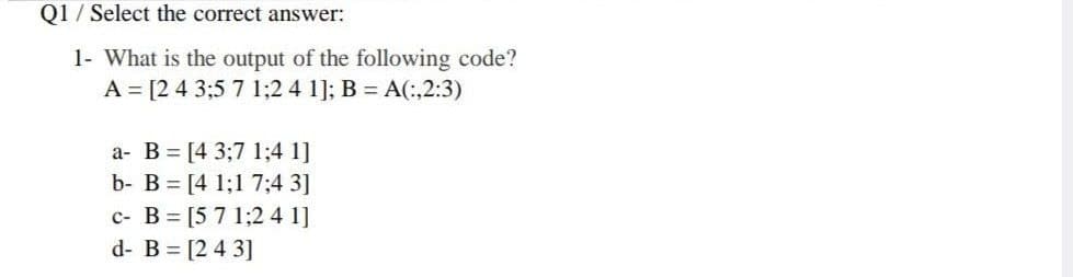 01 / Select the correct answer:
1- What is the output of the following code?
A = [2 4 3;5 7 1;2 4 1]; B = A(:,2:3)
a- B = [4 3;7 1;4 1]
b- B = [4 1;1 7;4 3]
c- B = [5 7 1;2 4 1]
d- B [2 4 3]
