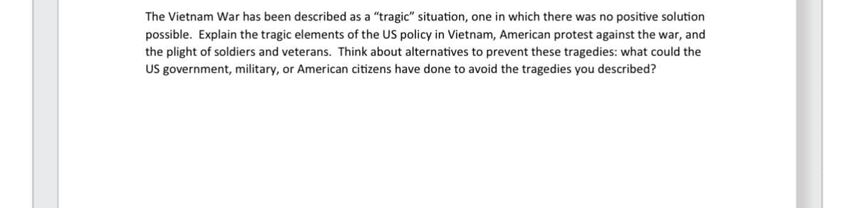 The Vietnam War has been described as a "tragic" situation, one in which there was no positive solution
possible. Explain the tragic elements of the US policy in Vietnam, American protest against the war, and
the plight of soldiers and veterans. Think about alternatives to prevent these tragedies: what could the
US government, military, or American citizens have done to avoid the tragedies you described?