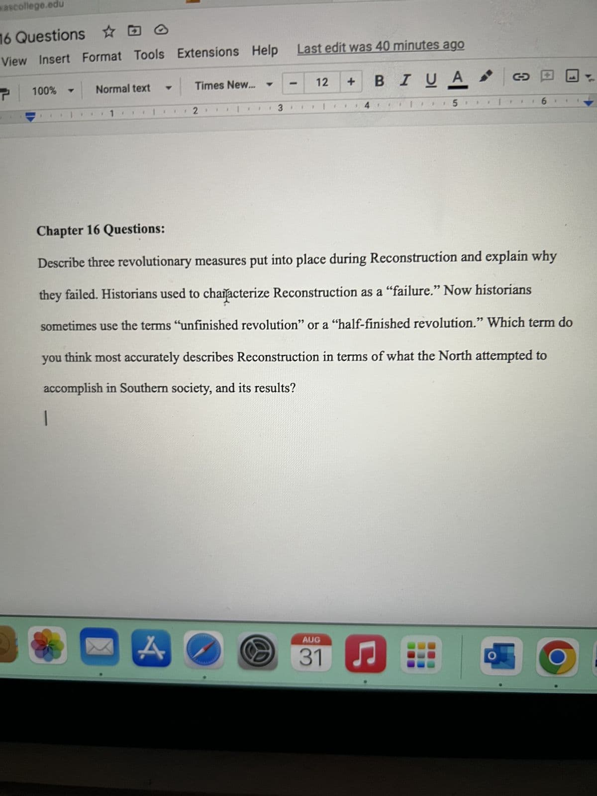 sascollege.edu
16 Questions
O
View Insert Format Tools
100% -
1
|
$
Normal text
1
Extensions Help Last edit was 40 minutes ago
BI U A
A
Times New...
2.
1
3
-
F
12
+
AUG
S 31
4
$
Ç
1
5.
Chapter 16 Questions:
Describe three revolutionary measures put into place during Reconstruction and explain why
they failed. Historians used to characterize Reconstruction as a "failure.” Now historians
sometimes use the terms "unfinished revolution" or a "half-finished revolution." Which term do
you think most accurately describes Reconstruction in terms of what the North attempted to
accomplish in Southern society, and its results?
|
O
6
1