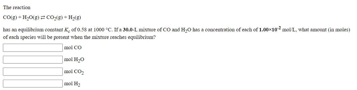 The reaction
CO(g) + H20(g)2 CO2(g) + H2(g)
has an equilibrium constant K, of 0.58 at 1000 °C. If a 30.0-L mixture of CO and H,O has a concentration of each of 1.00x10-² mol/L, what amount (in moles)
of each species will be present when the mixture reaches equilibrium?
mol CO
mol H2O
mol CO2
mol H2
