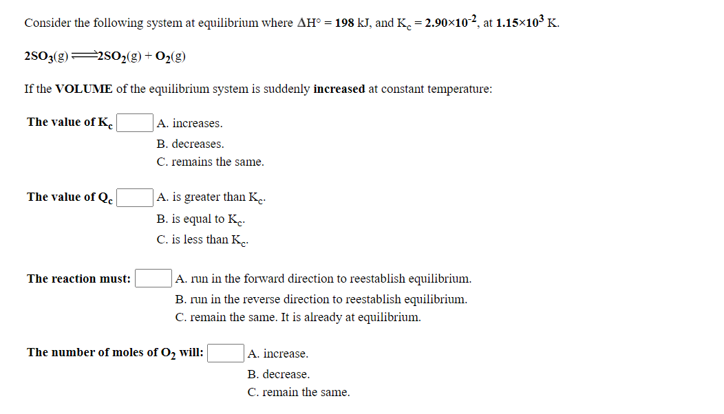 Consider the following system at equilibrium where AH° = 198 kJ, and K, = 2.90×10-2, at 1.15×103 K.
2S03(g) 2SO2(g) + O2(g)
If the VOLUME of the equilibrium system is suddenly increased at constant temperature:
The value of K.
A. increases.
B. decreases.
C. remains the same.
The value of Q.
A. is greater than K.
B. is equal to K.
C. is less than K.
The reaction must:
A. run in the forward direction to reestablish equilibrium.
B. run in the reverse direction to reestablish equilibrium.
C. remain the same. It is already at equilibrium.
The number of moles of O, will:
A. increase.
B. decrease.
C. remain the same.
