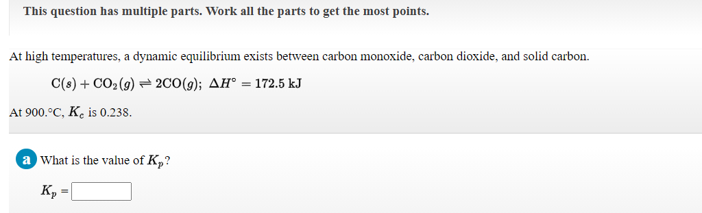 This question has multiple parts. Work all the parts to get the most points.
At high temperatures, a dynamic equilibrium exists between carbon monoxide, carbon dioxide, and solid carbon.
C(s) + CO2 (g) = 2CO(g); AH° = 172.5 kJ
At 900.°C, K. is 0.238.
a What is the value of K,?
K, =
