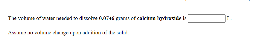 The volume of water needed to dissolve 0.0746 grams of calcium hydroxide is
L.
Assume no volume change upon addition of the solid.
