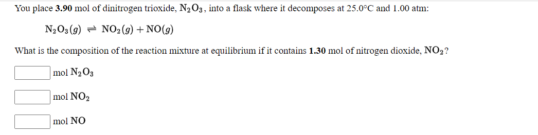 You place 3.90 mol of dinitrogen trioxide, N2O3, into a flask where it decomposes at 25.0°C and1.00 atm:
N2O3 (9) = NO2 (9) + NO(9)
What is the composition of the reaction mixture at equilibrium if it contains 1.30 mol of nitrogen dioxide, NO2?
mol N2O3
mol NO2
mol NO
