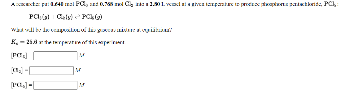 A researcher put 0.640 mol PCl3 and 0.768 mol Cl2 into a 2.80 L vessel at a given temperature to produce phosphorus pentachloride, PCI5 :
PCI3 (9) + Cl2 (9) =PCl; (g)
What will be the composition of this gaseous mixture at equilibrium?
K. = 25.6 at the temperature of this experiment.
[PCI3] =
M
[Cl2]
M
[PCI5] =|
M
