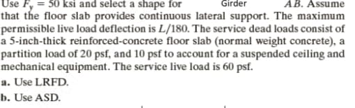 Girder
AB. Assume
Use Fy = 50 ksi and select a shape for
that the floor slab provides continuous lateral support. The maximum
permissible live load deflection is L/180. The service dead loads consist of
a 5-inch-thick reinforced-concrete floor slab (normal weight concrete), a
partition load of 20 psf, and 10 psf to account for a suspended ceiling and
mechanical equipment. The service live load is 60 psf.
a. Use LRFD.
b. Use ASD.