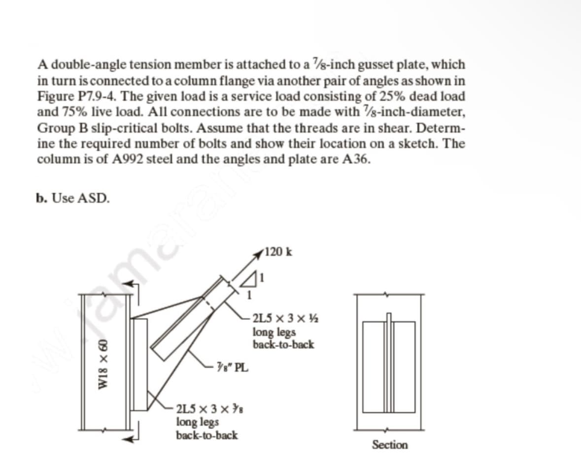 A double-angle tension member is attached to a 7/8-inch gusset plate, which
in turn is connected to a column flange via another pair of angles as shown in
Figure P7.9-4. The given load is a service load consisting of 25% dead load
and 75% live load. All connections are to be made with 7/8-inch-diameter,
Group B slip-critical bolts. Assume that the threads are in shear. Determ-
ine the required number of bolts and show their location on a sketch. The
column is of A992 steel and the angles and plate are A36.
b. Use ASD.
W18 x 60
amarar
7/8" PL
-2L5 × 3 ×7/8
long legs
back-to-back
120 k
-2L5 x 3 x ½
long legs
back-to-back
||
Section