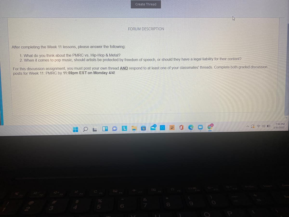 Create Thread
FORUM DESCRIPTION
After completing the Week 11 lessons, please answer the following:
1. What do you think about the PMRC vs. Hip-Hop & Metal?
2. When it comes to pop music, should artists be protected by freedom of speech, or should they have a legal liability for their content?
For this discussion assignment, you must post your own thread AND respond to at least one of your classmates' threads. Complete both graded discussion
posts for Week 11: PMRC by 11:59pm EST on Monday 4/4!
7:50 PM
3/31/2022
Dele
Prisc
FO
F8
&
9
3

