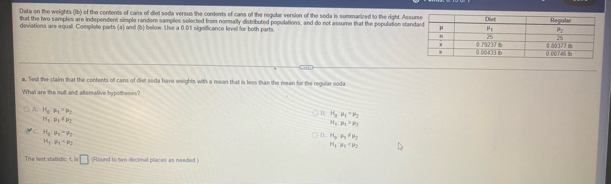 Regular
Data on the weights (Ib) of the contents of cans of diet soda versus the contents of cans of the regular version of the soda is summarized to the right. Assume
that the two samples are independent simple random samples selected from normally distributed populations, and do not assume that the population standard
deviations are equal. Complete parts (a) and (b) below. Use a 0.01 significance level for both parts.
Diet
25
0.79237 Ib
0.00433 Ib
25
0.80377 lb
0.00746 Ib
a. Test the claim that the contents of cans of diet soda have weights with a mean that is less than the mean for the regular soda.
What are the null and alternative hypotheses?
O B. Ho H=2
Hi H1> H2
O A. Ho H1 H2
O D. Ho H H2
C. Ho: H1=2
H <H2
The test statistic, t, is (Round to two decimal places as needed.)
