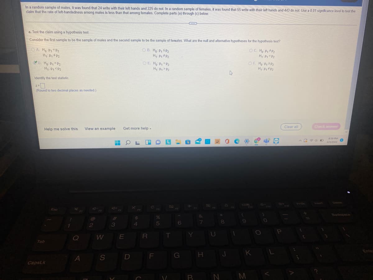 In a random sample of males, it was found that 24 write with their left hands and 225 do not. In a random sample of females, it was found that 55 write with their left hands and 443 do not Use a 0.01 significance level to test the
claim that the rate of left-handedness among males is less than that among females. Complete parts (a) through (c) below.
a. Test the claim using a hypothesis test.
Consider the first sample to be the sample of males and the second sample to be the sample of ferwales What are the null and alternative hypotheses for the hypothesis test?
O A. H, P =P2
H P P2
VD. Ho Pr P2
H, PI <P2
O B. H P, SP2
OC. Hg Pi # P2
H: P = P2
OE Ho Pr P2
Hi Pi > P2
OF Hg PiZ Pz
Identify the test statistic
(Round to two decimal places as needed)
Clear all
Check answer
Help me solve this
View an example
Get more help-
8:39 PM
OL IOL-
4/3/2022
నాజి
Prisc
Esc
Backspace
%23
8
2
3
4
WE
R
Y
Tab
Entes
G
H
J
K
A S
D
CapsLk
R N M
