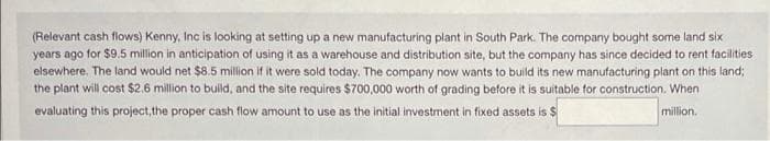 (Relevant cash flows) Kenny, Inc is looking at setting up a new manufacturing plant in South Park. The company bought some land six
years ago for $9.5 million in anticipation of using it as a warehouse and distribution site, but the company has since decided to rent facilities
elsewhere. The land would net $8.5 million if it were sold today. The company now wants to build its new manufacturing plant on this land;
the plant will cost $2.6 million to build, and the site requires $700,000 worth of grading before it is suitable for construction. When
evaluating this project, the proper cash flow amount to use as the initial investment in fixed assets is $
million.
