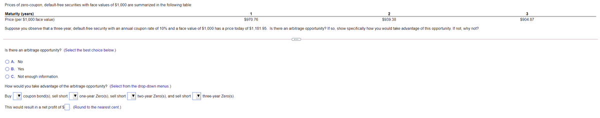 Prices of zero-coupon, default-free securities with face values of $1,000 are summarized in the following table:
Maturity (years)
Price (per $1,000 face value)
1
2
3
$970.76
$939.38
$904.87
Suppose you observe that a three-year, default-free security with an annual coupon rate of 10% and a face value of $1,000 has a price today of $1,181.95. Is there an arbitrage opportunity? If so, show specifically how you would take advantage of this opportunity. If not, why not?
Is there an arbitrage opportunity? (Select the best choice below.)
O A. No
О В. Үes
OC. Not enough information.
How would you take advantage of the arbitrage opportunity? (Select from the drop-down menus.)
Buy
V coupon bond(s), sell short
V one-year Zero(s), sell short
two-year Zero(s), and sell short
three-year Zero(s).
This would result in a net profit of $
(Round to the nearest cent.)
