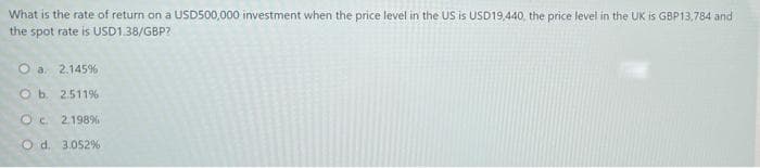 What is the rate of return on a USD500,000 investment when the price level in the US is USD19,440, the price level in the UK is GBP13,784 and
the spot rate is USD138/GBP?
O a 2.145%
O b. 2511%
Oc 2.198%
O d. 3.052%
