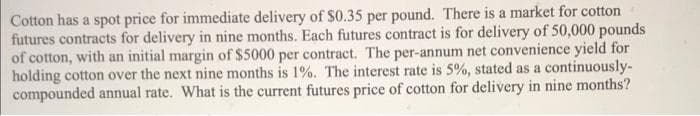 Cotton has a spot price for immediate delivery of $0.35 per pound. There is a market for cotton
futures contracts for delivery in nine months. Each futures contract is for delivery of 50,000 pounds
of cotton, with an initial margin of $5000 per contract. The per-annum net convenience yield for
holding cotton over the next nine months is 1%. The interest rate is 5%, stated as a continuously-
compounded annual rate. What is the current futures price of cotton for delivery in nine months?
