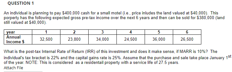 QUESTION 1
An individual is planning to pay $400,000 cash for a small motel (i.e., price inludes the land valued at $40,000). This
porperty has the following expected gross pre-tax income over the next 6 years and then can be sold for $380,000 (land
still valued at $40,000).
1
3
4
6
year
Annual
32,500
23,800
34,000
24,500
36,000
26,500
Income $
What is the post-tax Internal Rate of Return (IRR) of this investment and does it make sense, if MARR is 10%? The
individual's tax bracket is 22% and the capital gains rate is 25%. Assume that the purchase and sale take place January 1st
of the year. NOTE: This is considered as a residentail property with a service life of 27.5 years.
Attach File
