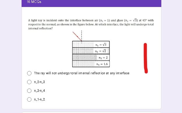 16 MCQS
A light ray is incident onto the interface between air (n, = 1) and glass (n, = v3) at 45° with
respect to the normal, as shown in the figure below. At which interface, the light will undergo total
internal reflection?
v3
n3 = 2
n4 = 1.6
The ray will not undergo total internal reflection at any int erface
n_2-n_3
n_3-n_4
n_1-n_2
