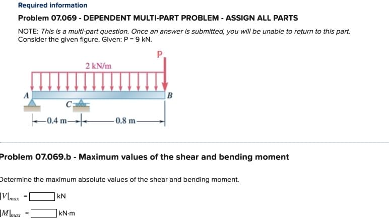 Required information
Problem 07.069 - DEPENDENT MULTI-PART PROBLEM - ASSIGN ALL PARTS
NOTE: This is a multi-part question. Once an answer is submitted, you will be unable to return to this part.
Consider the given figure. Given: P = 9 kN.
P
A
M max
Caba
0.4 m
=
2 kN/m
Problem 07.069.b - Maximum values of the shear and bending moment
-0.8 m-
Determine the maximum absolute values of the shear and bending moment.
Vimax
KN
kN.m
B