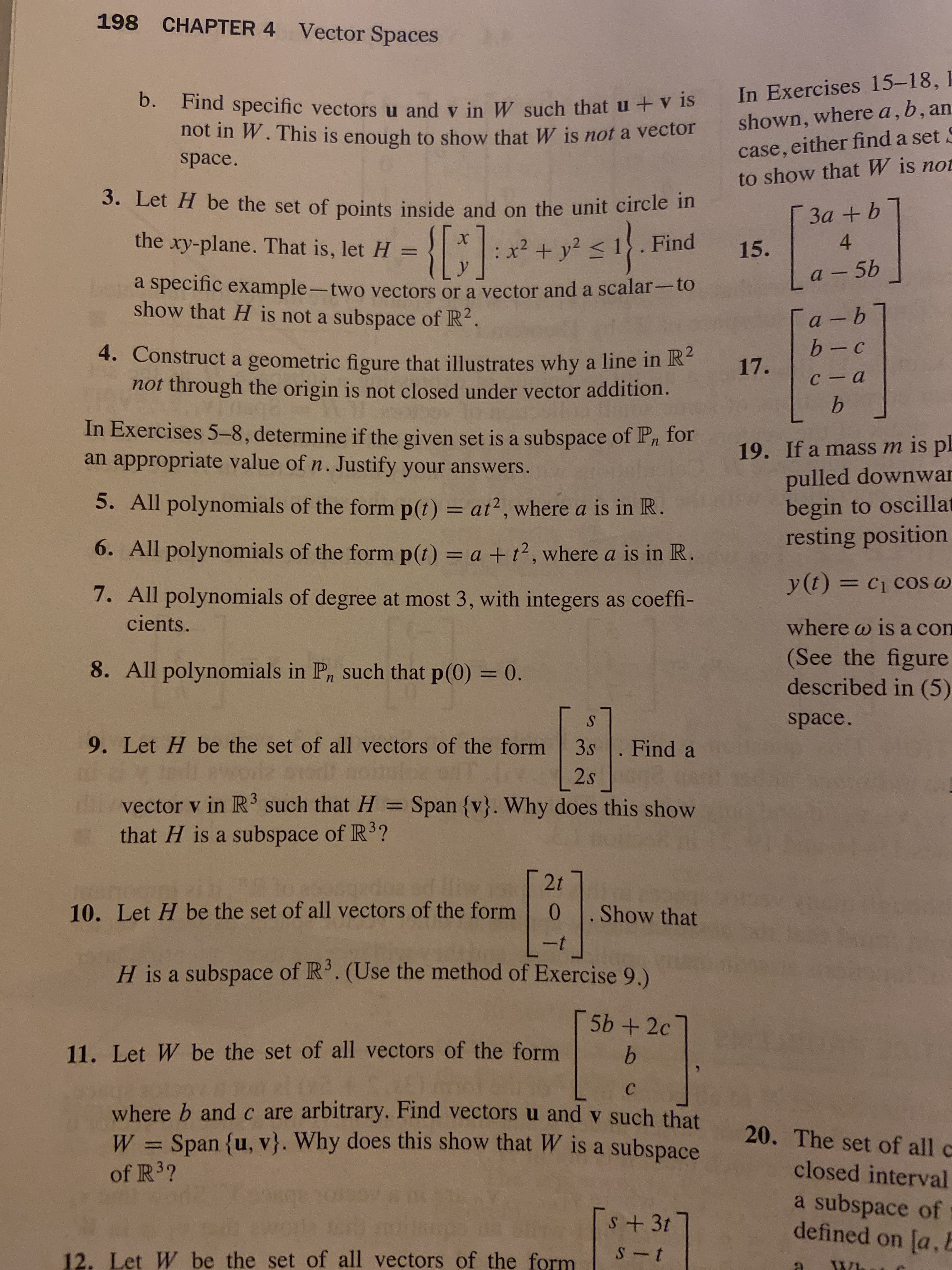 **Chapter 4: Vector Spaces**

**Exercises:**

2. **Part b.** Find specific vectors \( \mathbf{u} \) and \( \mathbf{v} \) in \( W \) such that \( \mathbf{u} + \mathbf{v} \) is not in \( W \). This is enough to show that \( W \) is not a vector space.

3. **Problem 3.** Let \( H \) be the set of points inside and on the unit circle in the \( xy \)-plane. That is, let \( H = \left\{ \begin{pmatrix} x \\ y \end{pmatrix} : x^2 + y^2 \leq 1 \right\} \). Find a specific example—two vectors or a vector and a scalar—to show that \( H \) is not a subspace of \( \mathbb{R}^2 \).

4. Construct a geometric figure that illustrates why a line in \( \mathbb{R}^2 \) not through the origin is not closed under vector addition.

**In Exercises 5–8**, determine if the given set is a subspace of \( P_n \) for an appropriate value of \( n \). Justify your answers.

5. All polynomials of the form \( p(t) = at^2 \), where \( a \) is in \( \mathbb{R} \).

6. All polynomials of the form \( p(t) = a + t^2 \), where \( a \) is in \( \mathbb{R} \).

7. All polynomials of degree at most 3, with integers as coefficients.

8. All polynomials in \( P_n \) such that \( p(0) = 0 \).

9. Let \( H \) be the set of all vectors of the form \( \begin{pmatrix} s \\ 3s \\ 2s \end{pmatrix} \). Find a vector \( \mathbf{v} \) in \( \mathbb{R}^3 \) such that \( H = \text{Span}\{ \mathbf{v} \} \). Why does this show that \( H \) is a subspace of \( \mathbb{R}^3 \)?

10. Let \( H \) be the set of all vectors of