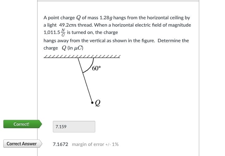 Correct!
Correct Answer
A point charge of mass 1.28g hangs from the horizontal ceiling by
a light 49.2cm thread. When a horizontal electric field of magnitude
1,011.5 is turned on, the charge
hangs away from the vertical as shown in the figure. Determine the
charge (in C)
7.159
60°
Q
7.1672 margin of error +/- 1%