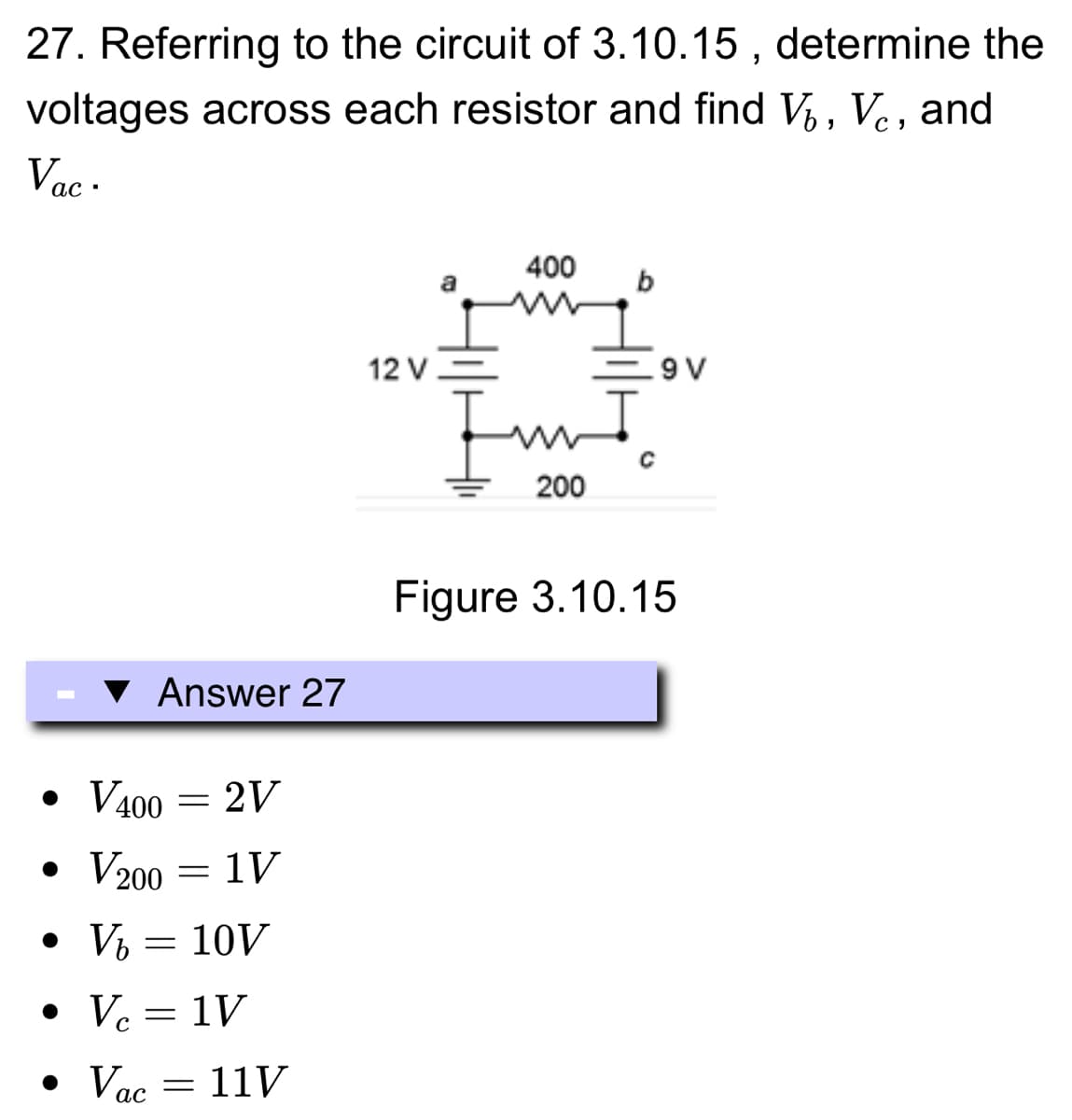 27. Referring to the circuit of 3.10.15, determine the
voltages across each resistor and find V₁, Vc, and
Vac.
ас
●
Answer 27
V400 = 2V
1V
• V200
• V₂
-
=
10V
• Vc = 1V
●
• Vac = 11V
12 V
400
Im
200
9 V
Figure 3.10.15