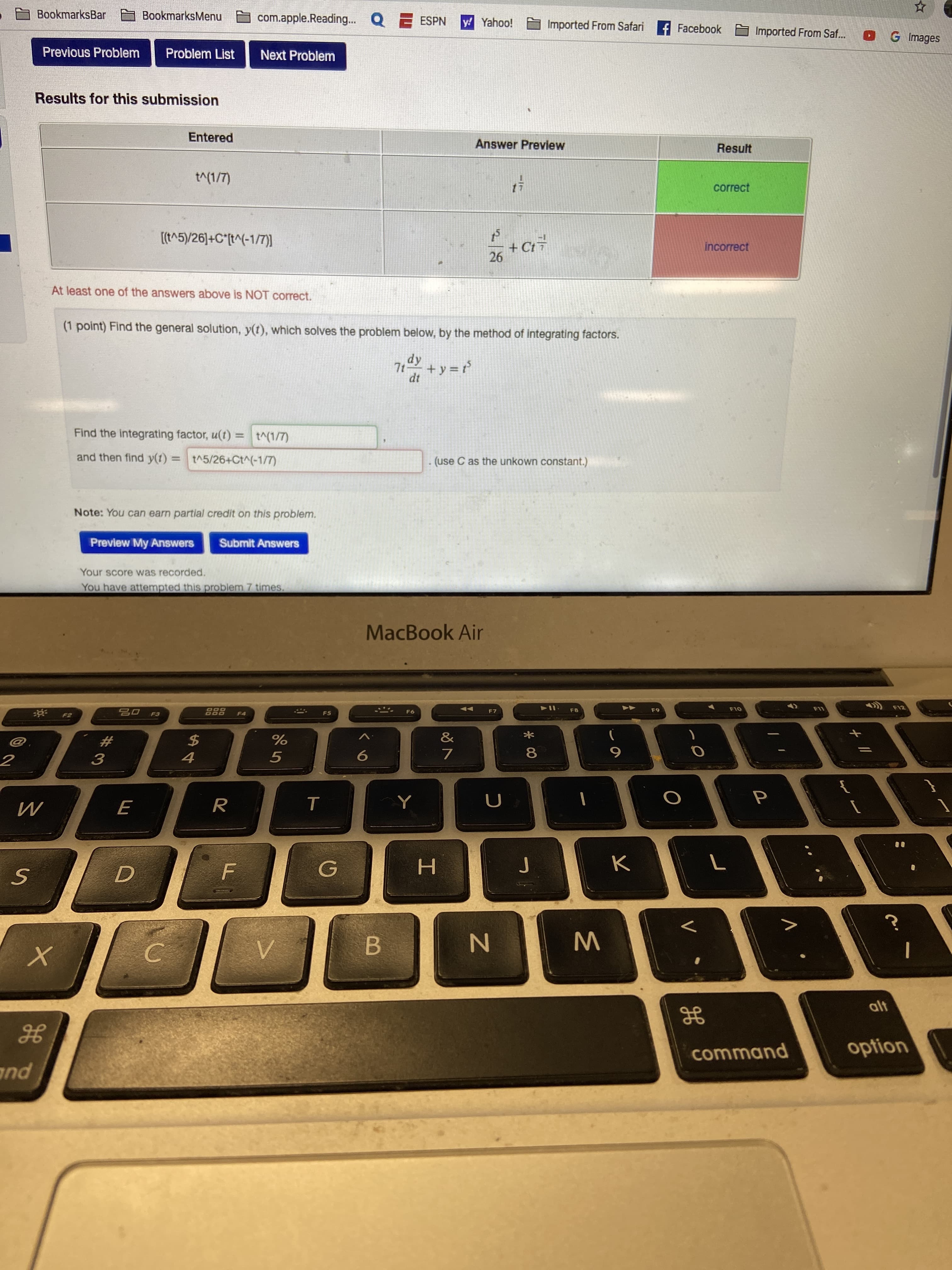 BookmarksBar
BookmarksMenu
com.apple.Reading. Q E ESPN
y Yahoo!
Imported From Safari f Facebook
Imported From Saf.
OGImages
Previous Problem
Problem List
Next Problem
Results for this submission
Entered
Answer Preview
Result
t^(1/7)
correct
[(t^5)/26]+C*[t^(-1/IT)
+ Ct7
26
incorrect
At least one of the answers above is NOT correct.
(1 point) Find the general solution, y(t), which solves the problem below, by the method of integrating factors.
dy
7t +y =t
Find the integrating factor, u(t) = t^(1/7)
and then find y(1) = t^5/26+Ct^(-1/7)
(use C as the unkown constant.)
Note: You can earn partial credit on this problem.
Preview My Answers
Submit Answers
Your score was recorded.
You have attempted this problem 7 times.
MacBook Air
F11
12
F10
888
- F6
F8
F9
F7
F5
F4
&
24
2#
7
4
3
т
H.
alt
option
command
and
* 00
