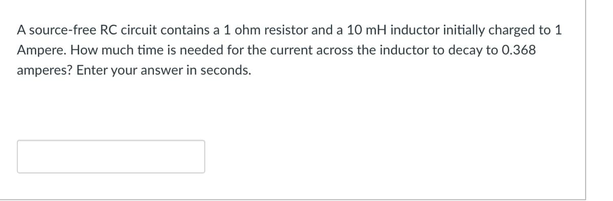 A source-free RC circuit contains a 1 ohm resistor and a 10 mH inductor initially charged to 1
Ampere. How much time is needed for the current across the inductor to decay to 0.368
amperes? Enter your answer in seconds.