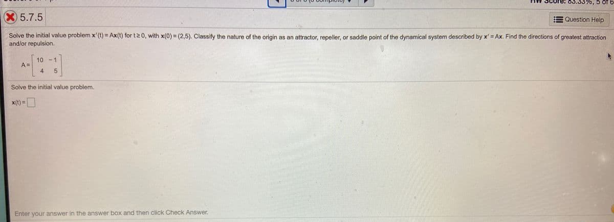 0,5 of 6
X5.7.5
Question Help
Solve the initial value problem x'(t) = Ax(t) for t20, with x(0) = (2,5). Classify the nature of the origin as an attractor, repeller, or saddle point of the dynamical system described by x' = Ax. Find the directions of greatest attraction
and/or repulsion.
10
A =
4
Solve the initial value problem.
x(t) =
Enter your answer in the answer box and then click Check Answer.
