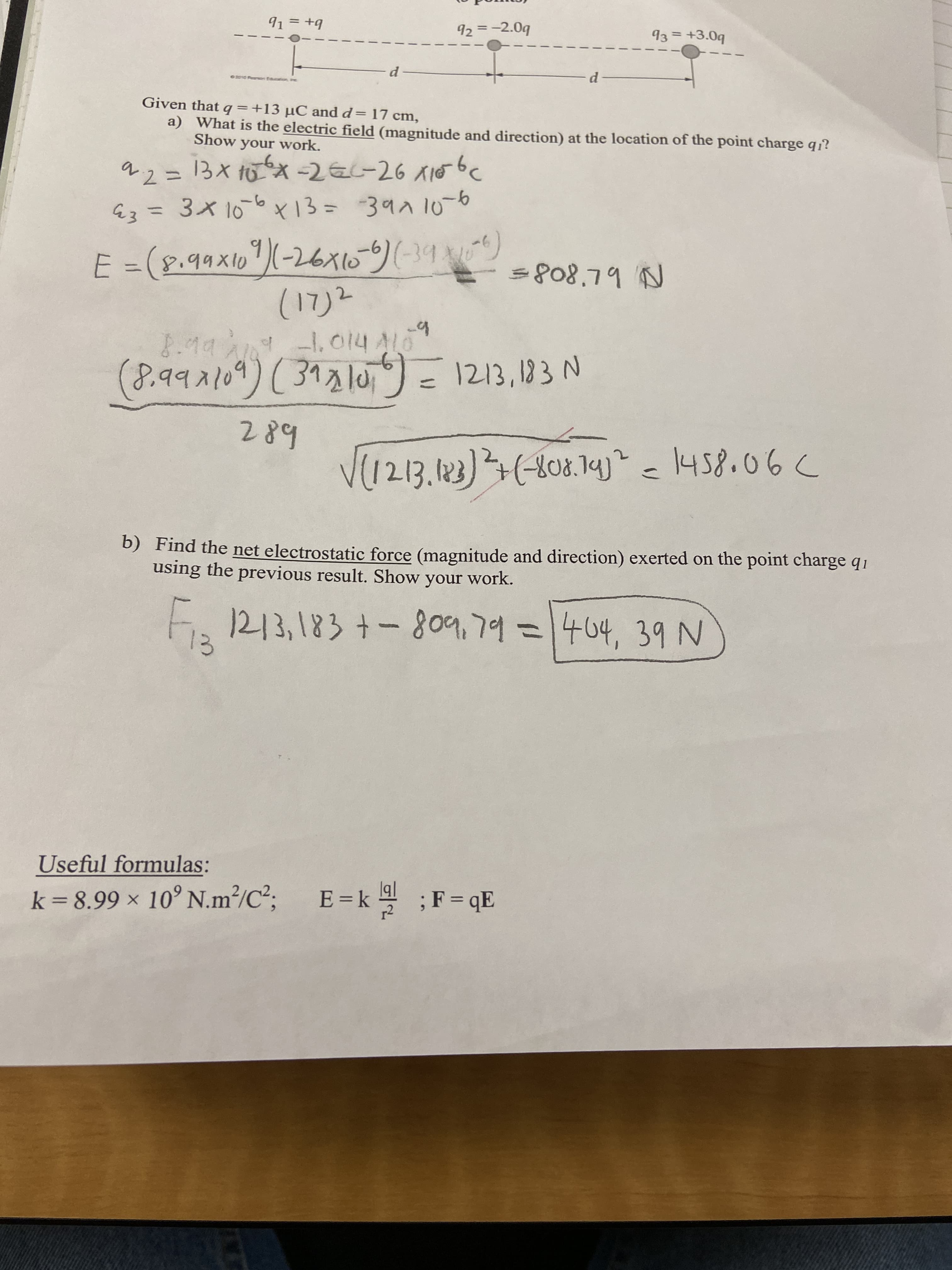 91 = +9
92 =-2.09
93 = +3.0q
d-
Given that q =+13 µC and d= 17 cm,
a) What is the electric field (magnitude and direction) at the location of the point charge q?
Show your work.
92= 13x 10X -2EL-26 A10bc
E3 =3x106x13=39^106
%3D
E =(8.99x16")(-26xo-)(-39)
(17)2
=808.79 N
-1.014A10
(8.992109) ( 31210,6) = 1213,183 N
289
V(1213.123)(-408.1yj? c1458.06C
b) Find the net electrostatic force (magnitude and direction) exerted on the point charge q1
using the previous result. Show your work.
F, 1213,183 +-809,79 =1404, 39 N
13
Useful formulas:
; E=k ;F= qE
k=8.99 × 10° N.m²/C²;
%3D
