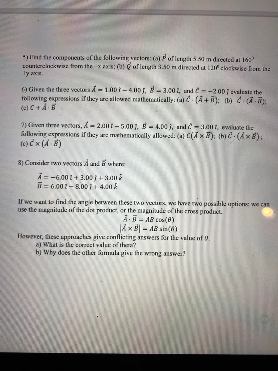 5) Find the components of the following vectors: (a) P of length 5.50 m directed at 160°
counterclockwise from the +x axis; (b) Q of length 3.50 m directed at 120° clockwise from the
+y axis.
6) Given the three vectors A = 1.00 î – 4.00 î, B = 3.00 î, and C = -2.00 j evaluate the
following expressions if they are allowed mathematically: (a) Č - (Ã + B); (b) Č- (Ả - B);
(c) C + Ả B
7) Given three vectors, A = 2.00 î – 5.00 j, B = 4.00 ĵ, and Ĉ = 3.00 î, evaluate the
following expressions if they are mathematically allowed: (a) C(Ã × B); (b) Č (Ã × B);
(c) č x (A - B)
%3D
8) Consider two vectors A and B where:
A = -6.00 î + 3.00 ĵ + 3.00 k
B = 6.00 î - 8.00 ĵ + 4.00 k
If we want to find the angle between these two vectors, we have two possible options: we can
use the magnitude of the dot product, or the magnitude of the cross product.
Å - B = AB cos(0)
JÃ x B| = AB sin(0)
%3D
However, these approaches give conflicting answers for the value of 0.
a) What is the correct value of theta?
b) Why does the other formula give the wrong answer?
