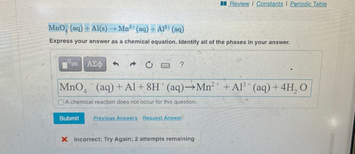 MnO (aq) + Al(s)
→Mn²-
(aq) + Al³+ (aq)
Express your answer as a chemical equation. Identify all of the phases in your answer.
ΑΣΦ
Submit
SE
?
14
MnO₂ (aq) +Al+8H* (aq)→Mn²¹ + Al³ (aq) + 4H₂O
A chemical reaction does not occur for this question.
Review | Constants | Periodic Table
Previous Answers Request Answer
X Incorrect; Try Again; 2 attempts remaining