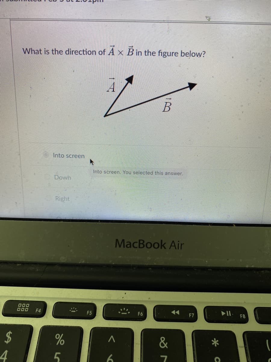 What is the direction of A x B in the figure below?
B
Into screen
Into screen. You selected this answer.
Down
Right
MacBook Air
000
O00
F4
F5
F6
F7
F8
24
&
4
6.
