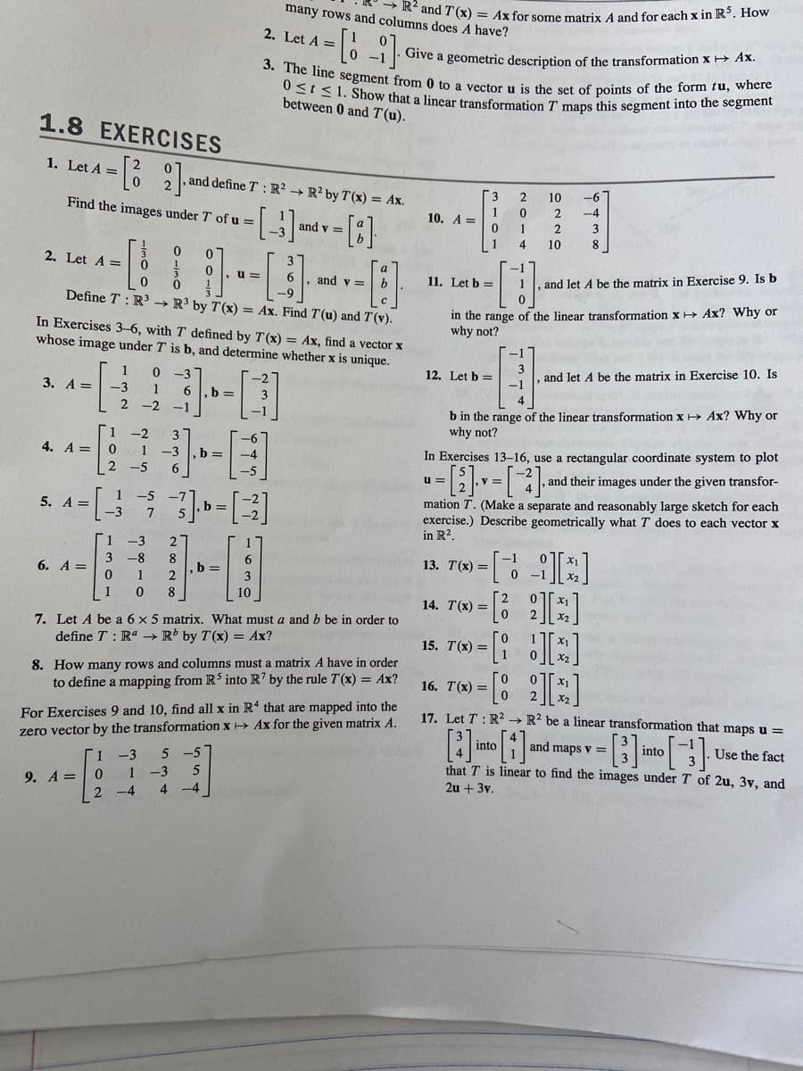 ### 1.8 Exercises

1. **Let \( A = \begin{bmatrix}2 & 0 \\ 0 & 2\end{bmatrix} \) and define \( T: \mathbb{R}^2 \to \mathbb{R}^2 \) by \( T(\mathbf{x}) = A\mathbf{x} \).**
   Find the images under \( T \) of \( \mathbf{u} = \begin{bmatrix}1 \\ -3\end{bmatrix} \) and \( \mathbf{v} = \begin{bmatrix}a \\ b\end{bmatrix} \).

2. **Let \( A = \begin{bmatrix}1 & 0 & 0 \\ 0 & 3 & 0 \\ 0 & 0 & 3\end{bmatrix} \), \( \mathbf{u} = \begin{bmatrix}1 \\ 1 \\ 1\end{bmatrix} \), and \( \mathbf{v} = \begin{bmatrix}a \\ b \\ c\end{bmatrix} \). Define \( T: \mathbb{R}^3 \to \mathbb{R}^3 \) by \( T(\mathbf{x}) = A\mathbf{x} \).**
   Find \( T(\mathbf{u}) \) and \( T(\mathbf{v}) \).

In Exercises 3-6, with \( T \) defined by \( T(\mathbf{x}) = A\mathbf{x} \), find a vector \( \mathbf{x} \) whose image under \( T \) is \( \mathbf{b} \), and determine whether \( \mathbf{x} \) is unique.

3. \( A = \begin{bmatrix}2 & 1 \\ -2 & -1\end{bmatrix} \), \( \mathbf{b} = \begin{bmatrix}-2 \\ 2\end{bmatrix} \)

4. \( A = \begin{bmatrix}1 & 2 \\ 3 & 4\end{bmatrix} \), \( \mathbf{b} = \begin{bmatrix}-6 \\ -12\end{bmatrix} \)

5. \( A = \begin{bmatrix}1 & -5 \\ 3 & 7\end{