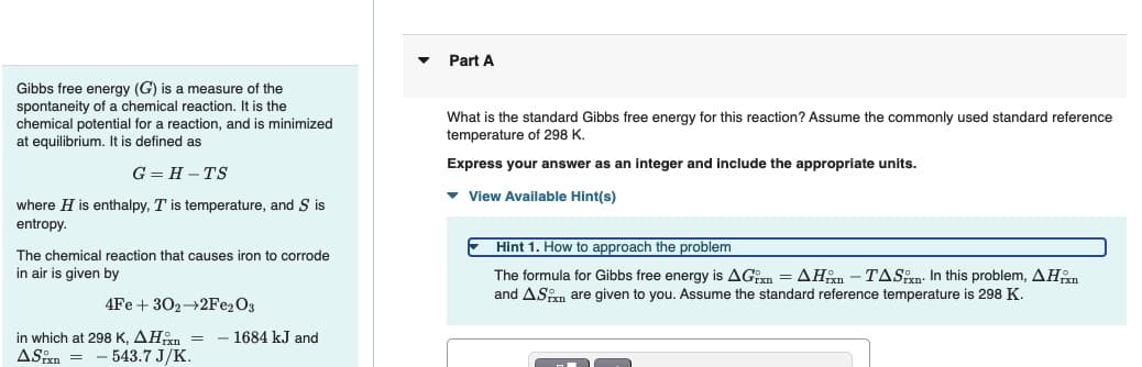 Gibbs free energy (G) is a measure of the
spontaneity of a chemical reaction. It is the
chemical potential for a reaction, and is minimized
at equilibrium. It is defined as
G=H-TS
where H is enthalpy, T is temperature, and S is
entropy.
The chemical reaction that causes iron to corrode
in air is given by
4Fe +302
2Fe2O3
in which at 298 K, AH = - 1684 kJ and
ASixn = 543.7 J/K.
Part A
What is the standard Gibbs free energy for this reaction? Assume the commonly used standard reference
temperature of 298 K.
Express your answer as an integer and include the appropriate units.
▾ View Available Hint(s)
Hint 1. How to approach the problem
The formula for Gibbs free energy is AGxn = AH-TASxn. In this problem, AHxn
and AS are given to you. Assume the standard reference temperature is 298 K.