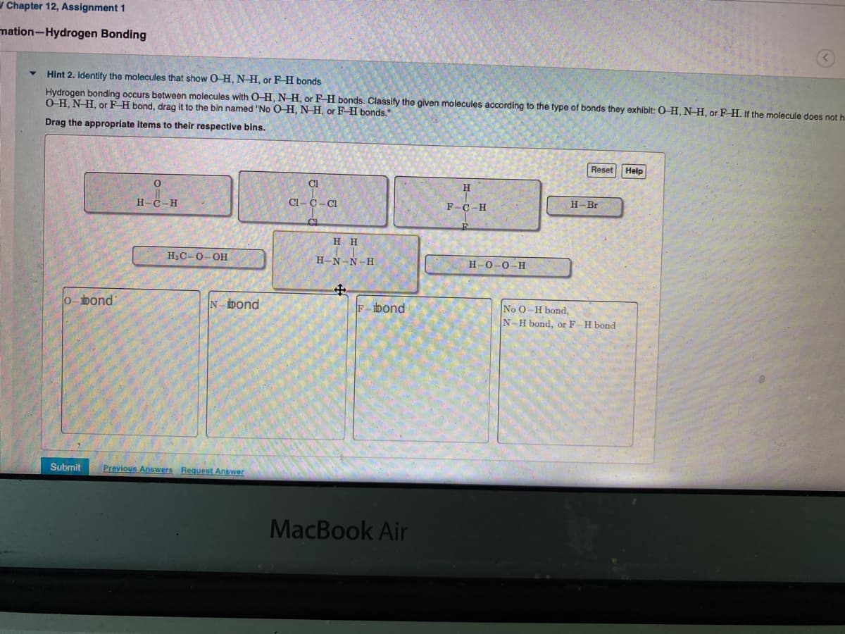 W Chapter 12, Assignment 1
mation-Hydrogen Bonding
Hint 2. Identify the molecules that show O H, N H, or F H bonds
Hydrogen bonding occurs between molecules with O-H, N H, or F H bonds. Classify the given molecules according to the type of bonds they exhibit: 0-H, N H, or F H. If the molecule does not h
O H, N H, or F H bond, drag it to the bin named "No O-H, NH, or F- H bonds.
Drag the appropriate items to their respective bins.
Reset
Help
Cl
H
H-C-H
Cl-C-Cl
F-C-H
H-Br
H H
H3C-0-OH
H-N-N-H
Н-О-О-Н
0-bond
N bond
F- bond
No O-H bond,
N-H bond, or F-H bond
Submit
Previous Answers Request Answer
MacBook Air
