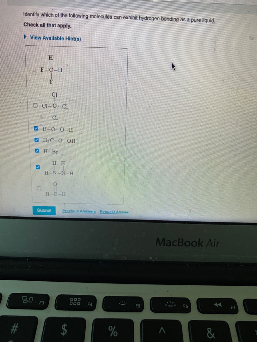Identify which of the following molecules can exhibit hydrogen bonding as a pure liquid.
Check all that apply.
> View Available Hint(s)
H.
OF-C-H
F
Cl
O Cl-C-CI
Cl
V H O-0-H
9 H3C-O OH
V H-Br
нн
H-N-N-H
H-C-H
Submit
Previous Answers Request Answer
MacBook Air
吕0.F3
O00
F4
F5
F7
$
&
%23
