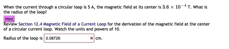 When the current through a circular loop is 5 A, the magnetic field at its center is 3.6 x 10-4T. What is
the radius of the loop?
Hint
Review Section 12.4 Magnetic Field of a Current Loop for the derivation of the magnetic field at the center
of a circular current loop. Watch the units and powers of 10.
Radius of the loop is 0.08726
x cm.
